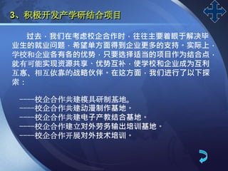 LOGO
过去，我们在考虑校企合作时，往往主要着眼于解决毕
业生的就业问题，希望单方面得到企业更多的支持。实际上，
学校和企业各有各的优势，只要选择适当的项目作为结合点，
就有可能实现资源共享、优势互补，使学校和企业成为互利
互惠、相互依靠的战略伙伴。在这方面，我们进行了以下探
索：
----校企合作共建模具研制基地。
----校企合作共建动漫制作基地。
----校企合作共建电子产教结合基地。
----校企合作建立对外劳务输出培训基地。
----校企合作开展对外技术培训。
3、积极开发产学研结合项目
 