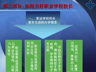 LOGO
第二部分 如何当好职业学校校长
一、 职业学校校长
要有先进的办学理念
职
业
教
育
必
须
坚
持
以
就
业
为
导
向
，
以
能
力
为
本
位
。
职
业
学
校
必
须
坚
持
技
术
立
校
、
人
才
强
校
科
研
兴
校
。
学
校
有
特
色
才
有
生
命
，
教
师
有
特
技
才
有
权
威
，
学
生
有
特
长
才
有
出
路
。
改
革
出
动
力
，
管
理
出
效
益
，
竞
争
出
人
才
 