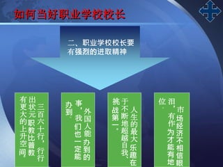 LOGO
如何当好职业学校校长
二、职业学校校长要
有强烈的进取精神
三
百
六
十
行
，
行
行
出
状
元
职
教
比
普
教
有
更
大
的
上
升
空
间
。
外
国
人
能
办
到
的
事
，
我
们
也
一
定
能
办
到
。
人
生
的
最
大
乐
趣
在
于
不
断
地
超
越
自
我
、
挑
战
第
一
。
市
场
经
济
不
相
信
眼
泪
，
有
作
为
才
能
有
地
位
。
 