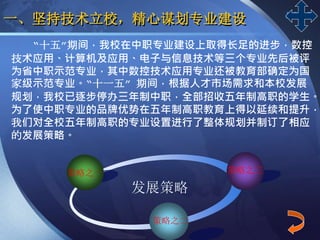 LOGO
一、坚持技术立校，精心谋划专业建设
“十五”期间，我校在中职专业建设上取得长足的进步，数控
技术应用、计算机及应用、电子与信息技术等三个专业先后被评
为省中职示范专业，其中数控技术应用专业还被教育部确定为国
家级示范专业。“十一五” 期间，根据人才市场需求和本校发展
规划，我校已逐步停办三年制中职，全部招收五年制高职的学生。
为了使中职专业的品牌优势在五年制高职教育上得以延续和提升，
我们对全校五年制高职的专业设置进行了整体规划并制订了相应
的发展策略。
策略之一
策略之二
发展策略
策略之三
 