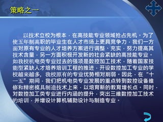 LOGO
策略之一
以技术立校为根本，在高技能专业领域抢占先机。为了
使五年制高职的毕业生在人才市场上更具竞争力，我们一方
面对原有专业的人才培养方案进行调整、充实，努力提高其
技术含量，另一方面积极开发新的社会紧缺的高技能专业。
如我校机电类专业过去的强项是数控加工技术，随着国家技
能型紧缺人才培养培训工程的推进，开设数控加工专业的学
校越来越多，我校原有的专业优势相对削弱。因此，在“十
一五”期间，我们把机电类专业发展的重点转到数控设备维
修和精密模具制造技术上来，以培育新的教育增长点。同时，
对数控加工类专业进行内涵的提升，突出三维数控加工技术
的培训，并增设计算机辅助设计与制造专业。
 