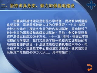LOGO
二、坚持求真务实，倾力加强基地建设
加强实训基地建设是彰显办学特色、提高教学质量的
重要基础，是培养高技能人才的必要保证。“十五”期间，
我校初步建成了覆盖各专业的校内实训基地，重点建设了
数控专业的国家级和省级实训基地。目前，全校教学设备
资产总值已达到3200多万元。“十一五”期间，根据五年制
高职的办学要求，我们又启动了新一轮校内实训基地的布
局调整和硬件建设，计划建成高档次的机电技术中心、电
子技术中心，信息技术中心和动漫实训基地，使实验实训
设备资产总值达4000万元以上。具体措施如下：
 