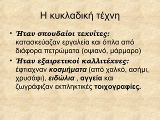 Η κυκλαδική τέχνη Ήταν σπουδαίοι τεχνίτες:  κατασκεύαζαν εργαλεία και όπλα από διάφορα πετρώματα (οψιανό, μάρμαρο) Ήταν εξαιρετικοί καλλιτέχνες:  έφτιαχναν  κοσμήματα  (από χαλκό, ασήμι, χρυσάφι),  ειδώλια  ,  αγγεία  και   ζωγράφιζαν εκπληκτικές  τοιχογραφίες. 