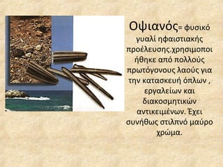 Οψιανός = φυσικό γυαλί ηφαιστιακής προέλευσης.χρησιμοποιήθηκε από πολλούς πρωτόγονους λαούς για την κατασκευή όπλων , εργαλείων και διακοσμητικών αντικειμένων. Έχει συνήθως στιλπνό μαύρο χρώμα. 