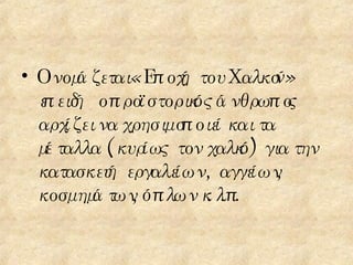 Ονομάζεται «Εποχή του Χαλκού» επειδή  ο προϊστορικός άνθρωπος αρχίζει να χρησιμοποιεί και τα μέταλλα  (κυρίως τον χαλκό) για την κατασκευή εργαλείων , αγγείων, κοσμημάτων, όπλων κ.λ.π. 