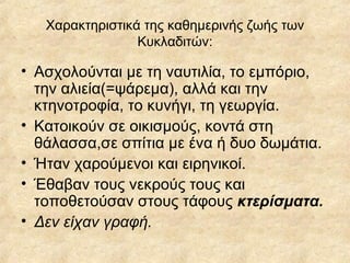 Χαρακτηριστικά της καθημερινής ζωής των Κυκλαδιτών: Ασχολούνται με τη ναυτιλία, το εμπόριο, την αλιεία(=ψάρεμα), αλλά και την κτηνοτροφία, το κυνήγι, τη γεωργία. Κατοικούν σε οικισμούς, κοντά στη θάλασσα,σε σπίτια με ένα ή δυο δωμάτια. Ήταν χαρούμενοι και ειρηνικοί. Έθαβαν τους νεκρούς τους και τοποθετούσαν στους τάφους  κτερίσματα. Δεν είχαν γραφή. 