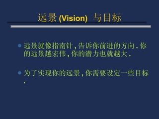 远景 (Vision)   与目标 远景就像指南针 , 告诉你前进的方向 . 你的远景越宏伟 , 你的潜力也就越大 . 为了实现你的远景 , 你需要设定一些目标 . 
