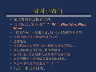 省时小窍门 在垃圾筒旁边拆看信件 . 电话留言 , 要有四个“  W ”:  Who, Why, What, When 把工作分组一起来完成 , 如一次性处理完电话等 . 在精力最充沛时做最困难的工作 . 过滤电话 . 根据你的优先顺序 , 组织和计划好你的活动 . 设定实际的完成日期 , 并间中检查 . 提前计划 , 在计划中为意外事件留有余地 . 充分利用你一天的精力最充沛的时间 . 学会对不合理的要求说 “ 不 ”  只用一本记事日历 . 