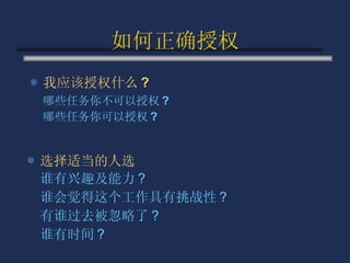 如何正确授权 我应该授权什么 ? 哪些任务你不可以授权 ? 哪些任务你可以授权 ? 选择适当的人选 谁有兴趣及能力 ? 谁会觉得这个工作具有挑战性 ? 有谁过去被忽略了 ? 谁有时间 ? 
