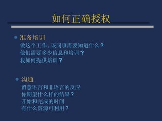 如何正确授权 准备培训 做这个工作 , 该同事需要知道什么 ? 他们需要多少信息和培训 ? 我如何提供培训 ? 沟通 留意语言和非语言的反应 你期望什么样的结果 ? 开始和完成的时间 有什么资源可利用 ? 