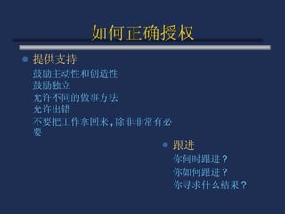 如何正确授权 提供支持 鼓励主动性和创造性 鼓励独立 允许不同的做事方法 允许出错 不要把工作拿回来 , 除非非常有必要 跟进 你何时跟进 ? 你如何跟进 ? 你寻求什么结果 ? 