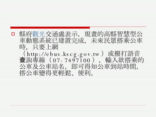 縣府 觀光 交通處表示，規畫的高縣智慧型公車動態系統已建置完成，未來民眾搭乘公車時，只要上網（ http://ebus.kscg.gov.tw ）或撥打語音查詢專線（ 07-7497100 ），輸入欲搭乘的公車及公車站名，即可得知公車到站時間，搭公車變得更輕鬆、便利。 