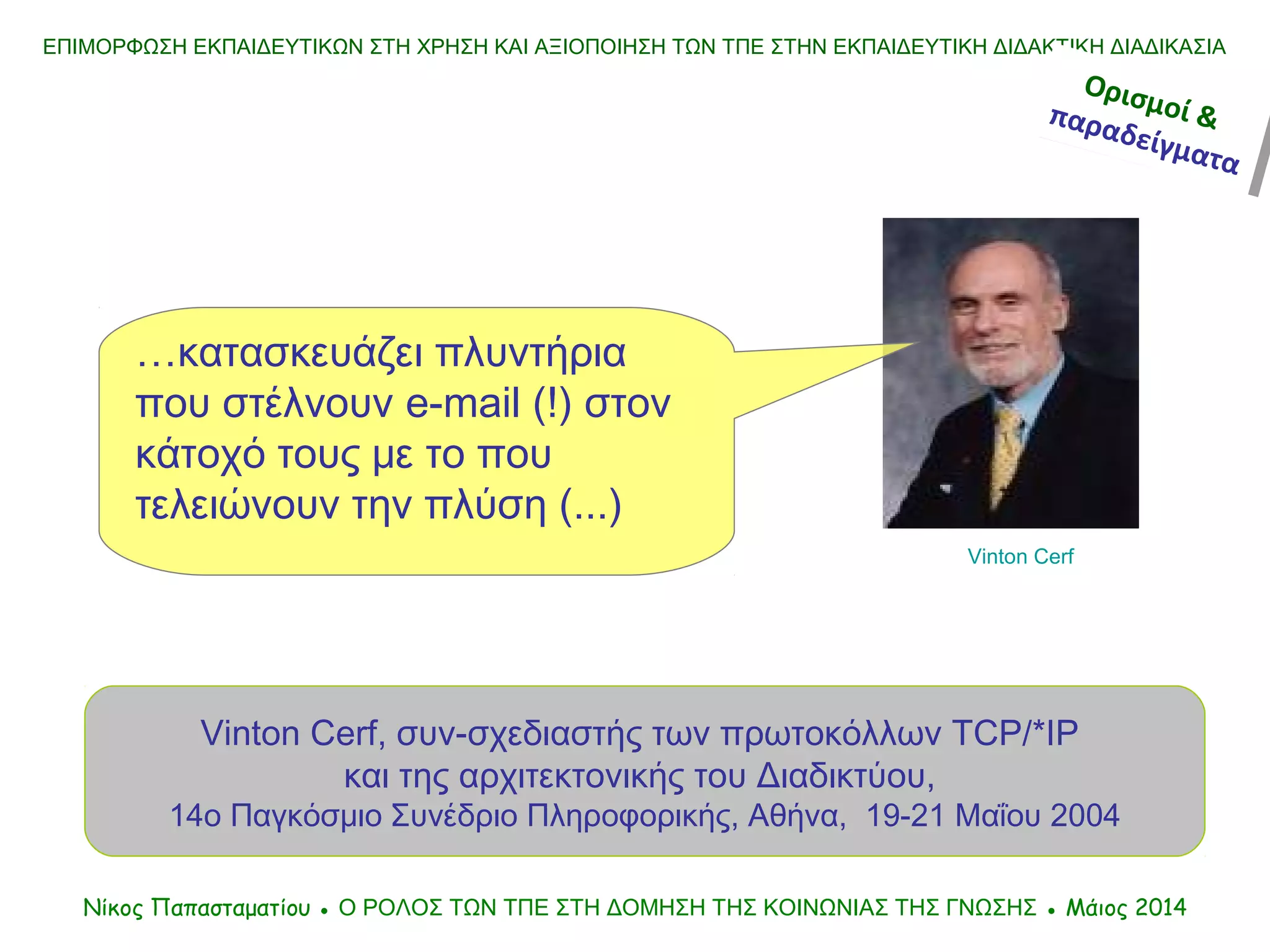 …κατασκευάζει πλυντήρια
που στέλνουν e-mail (!) στον
κάτοχό τους με το που
τελειώνουν την πλύση (...)
Vinton Cerf, συν-σχεδιαστής των πρωτοκόλλων TCP/*IP
και της αρχιτεκτονικής του Διαδικτύου,
14ο Παγκόσμιο Συνέδριο Πληροφορικής, Αθήνα, 19-21 Μαΐου 2004
ΕΠΙΜΟΡΦΩΣΗ ΕΚΠΑΙΔΕΥΤΙΚΩΝ ΣΤΗ ΧΡΗΣΗ ΚΑΙ ΑΞΙΟΠΟΙΗΣΗ ΤΩΝ ΤΠΕ ΣΤΗΝ ΕΚΠΑΙΔΕΥΤΙΚΗ ΔΙΔΑΚΤΙΚΗ ΔΙΑΔΙΚΑΣΙΑ
Νίκος Παπασταματίου ● Ο ΡΟΛΟΣ ΤΩΝ ΤΠΕ ΣΤΗ ΔΟΜΗΣΗ ΤΗΣ ΚΟΙΝΩΝΙΑΣ ΤΗΣ ΓΝΩΣΗΣ ● Μάιος 2014
Vinton Cerf
Ορισμοί &παραδείγματα
Ορισμοί &παραδείγματα
 