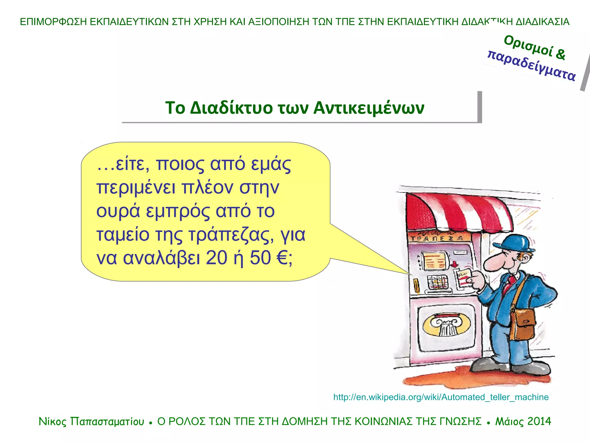 ΕΠΙΜΟΡΦΩΣΗ ΕΚΠΑΙΔΕΥΤΙΚΩΝ ΣΤΗ ΧΡΗΣΗ ΚΑΙ ΑΞΙΟΠΟΙΗΣΗ ΤΩΝ ΤΠΕ ΣΤΗΝ ΕΚΠΑΙΔΕΥΤΙΚΗ ΔΙΔΑΚΤΙΚΗ ΔΙΑΔΙΚΑΣΙΑ
Νίκος Παπασταματίου ● Ο ΡΟΛΟΣ ΤΩΝ ΤΠΕ ΣΤΗ ΔΟΜΗΣΗ ΤΗΣ ΚΟΙΝΩΝΙΑΣ ΤΗΣ ΓΝΩΣΗΣ ● Μάιος 2014
…είτε, ποιος από εμάς
περιμένει πλέον στην
ουρά εμπρός από το
ταμείο της τράπεζας, για
να αναλάβει 20 ή 50 €;
http://en.wikipedia.org/wiki/Automated_teller_machine
Ορισμοί &παραδείγματα
Ορισμοί &παραδείγματα
Το Διαδίκτυο των ΑντικειμένωνΤο Διαδίκτυο των Αντικειμένων
 
