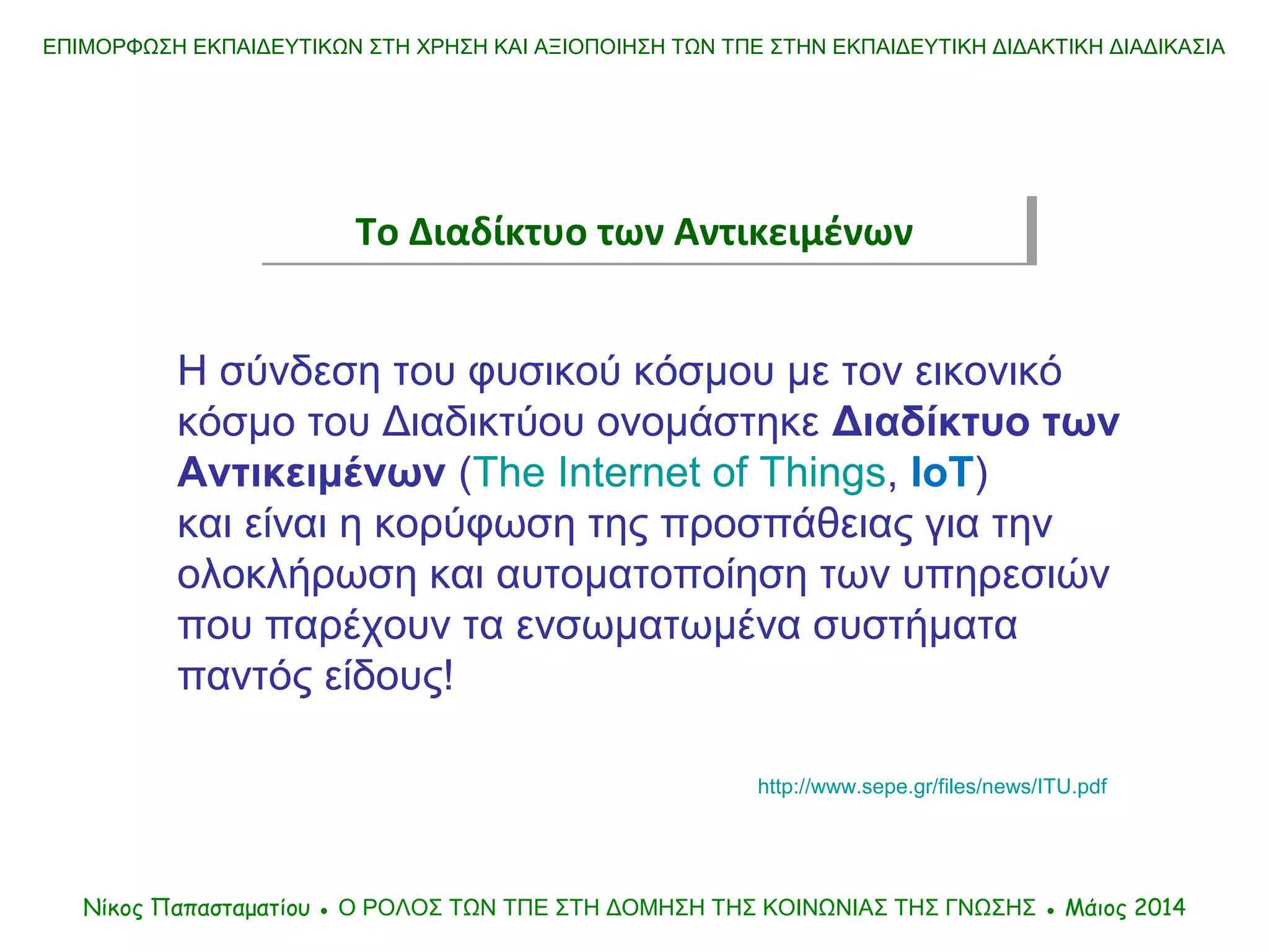 Η σύνδεση του φυσικού κόσμου με τον εικονικό
κόσμο του Διαδικτύου ονομάστηκε Διαδίκτυο των
Αντικειμένων (The Internet of Things, ΙοΤ)
και είναι η κορύφωση της προσπάθειας για την
ολοκλήρωση και αυτοματοποίηση των υπηρεσιών
που παρέχουν τα ενσωματωμένα συστήματα
παντός είδους!
http://www.sepe.gr/files/news/ITU.pdf
Νίκος Παπασταματίου ● Ο ΡΟΛΟΣ ΤΩΝ ΤΠΕ ΣΤΗ ΔΟΜΗΣΗ ΤΗΣ ΚΟΙΝΩΝΙΑΣ ΤΗΣ ΓΝΩΣΗΣ ● Μάιος 2014
ΕΠΙΜΟΡΦΩΣΗ ΕΚΠΑΙΔΕΥΤΙΚΩΝ ΣΤΗ ΧΡΗΣΗ ΚΑΙ ΑΞΙΟΠΟΙΗΣΗ ΤΩΝ ΤΠΕ ΣΤΗΝ ΕΚΠΑΙΔΕΥΤΙΚΗ ΔΙΔΑΚΤΙΚΗ ΔΙΑΔΙΚΑΣΙΑ
Το Διαδίκτυο των ΑντικειμένωνΤο Διαδίκτυο των Αντικειμένων
 