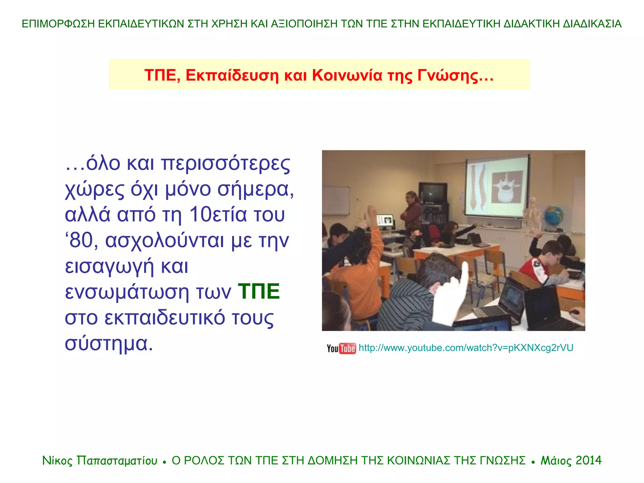 …όλο και περισσότερες
χώρες όχι μόνο σήμερα,
αλλά από τη 10ετία του
‘80, ασχολούνται με την
εισαγωγή και
ενσωμάτωση των ΤΠΕ
στο εκπαιδευτικό τους
σύστημα.
ΕΠΙΜΟΡΦΩΣΗ ΕΚΠΑΙΔΕΥΤΙΚΩΝ ΣΤΗ ΧΡΗΣΗ ΚΑΙ ΑΞΙΟΠΟΙΗΣΗ ΤΩΝ ΤΠΕ ΣΤΗΝ ΕΚΠΑΙΔΕΥΤΙΚΗ ΔΙΔΑΚΤΙΚΗ ΔΙΑΔΙΚΑΣΙΑ
Νίκος Παπασταματίου ● Ο ΡΟΛΟΣ ΤΩΝ ΤΠΕ ΣΤΗ ΔΟΜΗΣΗ ΤΗΣ ΚΟΙΝΩΝΙΑΣ ΤΗΣ ΓΝΩΣΗΣ ● Μάιος 2014
http://www.youtube.com/watch?v=pKXNXcg2rVU
ΤΠΕ, Εκπαίδευση και Κοινωνία της Γνώσης…
 