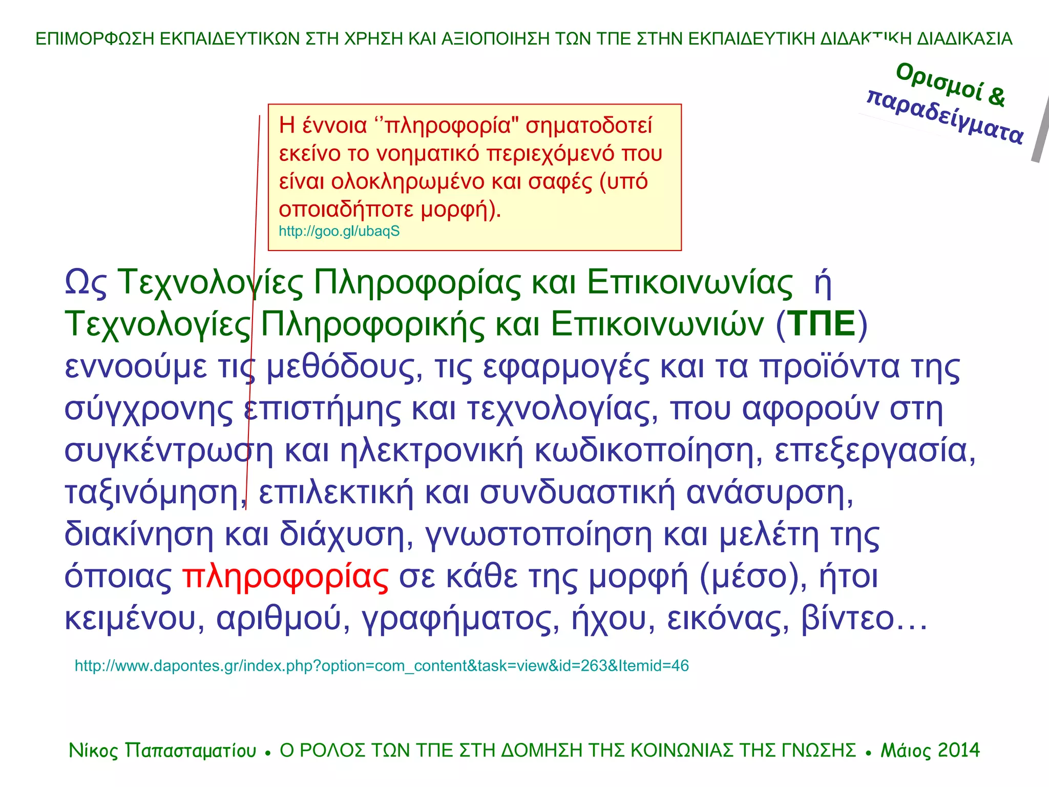 ΕΠΙΜΟΡΦΩΣΗ ΕΚΠΑΙΔΕΥΤΙΚΩΝ ΣΤΗ ΧΡΗΣΗ ΚΑΙ ΑΞΙΟΠΟΙΗΣΗ ΤΩΝ ΤΠΕ ΣΤΗΝ ΕΚΠΑΙΔΕΥΤΙΚΗ ΔΙΔΑΚΤΙΚΗ ΔΙΑΔΙΚΑΣΙΑ
Ως Τεχνολογίες Πληροφορίας και Επικοινωνίας ή
Τεχνολογίες Πληροφορικής και Επικοινωνιών (ΤΠΕ)
εννοούμε τις μεθόδους, τις εφαρμογές και τα προϊόντα της
σύγχρονης επιστήμης και τεχνολογίας, που αφορούν στη
συγκέντρωση και ηλεκτρονική κωδικοποίηση, επεξεργασία,
ταξινόμηση, επιλεκτική και συνδυαστική ανάσυρση,
διακίνηση και διάχυση, γνωστοποίηση και μελέτη της
όποιας πληροφορίας σε κάθε της μορφή (μέσο), ήτοι
κειμένου, αριθμού, γραφήματος, ήχου, εικόνας, βίντεο…
http://www.dapontes.gr/index.php?option=com_content&task=view&id=263&Itemid=46
Η έννοια ‘’πληροφορία" σηματοδοτεί
εκείνο το νοηματικό περιεχόμενό που
είναι ολοκληρωμένο και σαφές (υπό
οποιαδήποτε μορφή).
http://goo.gl/ubaqS
Νίκος Παπασταματίου ● Ο ΡΟΛΟΣ ΤΩΝ ΤΠΕ ΣΤΗ ΔΟΜΗΣΗ ΤΗΣ ΚΟΙΝΩΝΙΑΣ ΤΗΣ ΓΝΩΣΗΣ ● Μάιος 2014
Ορισμοί &παραδείγματα
Ορισμοί &παραδείγματα
 