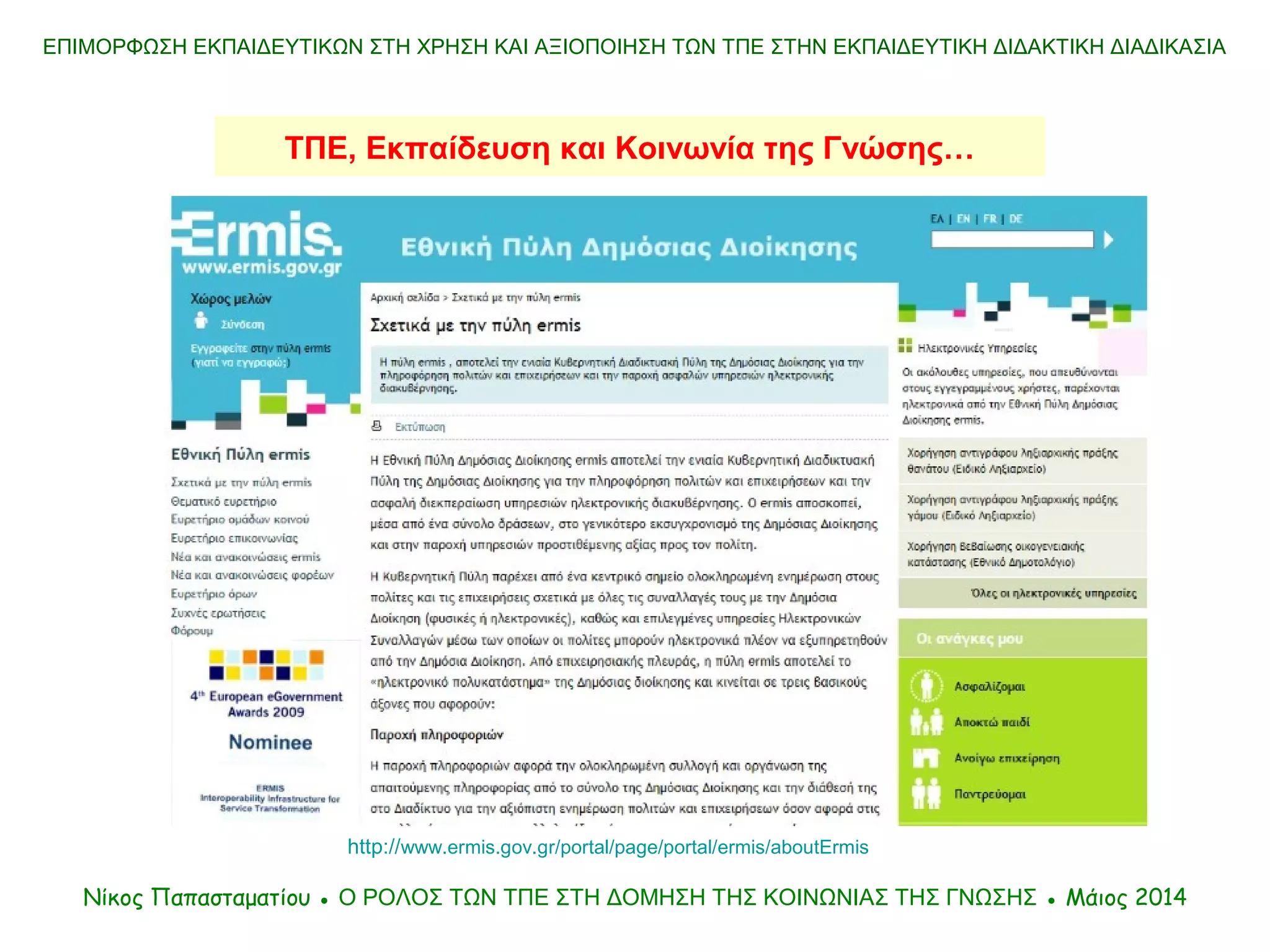 ΤΠΕ, Εκπαίδευση και Κοινωνία της Γνώσης…
ΕΠΙΜΟΡΦΩΣΗ ΕΚΠΑΙΔΕΥΤΙΚΩΝ ΣΤΗ ΧΡΗΣΗ ΚΑΙ ΑΞΙΟΠΟΙΗΣΗ ΤΩΝ ΤΠΕ ΣΤΗΝ ΕΚΠΑΙΔΕΥΤΙΚΗ ΔΙΔΑΚΤΙΚΗ ΔΙΑΔΙΚΑΣΙΑ
Νίκος Παπασταματίου ● Ο ΡΟΛΟΣ ΤΩΝ ΤΠΕ ΣΤΗ ΔΟΜΗΣΗ ΤΗΣ ΚΟΙΝΩΝΙΑΣ ΤΗΣ ΓΝΩΣΗΣ ● Μάιος 2014
http://www.ermis.gov.gr/portal/page/portal/ermis/aboutErmis
 