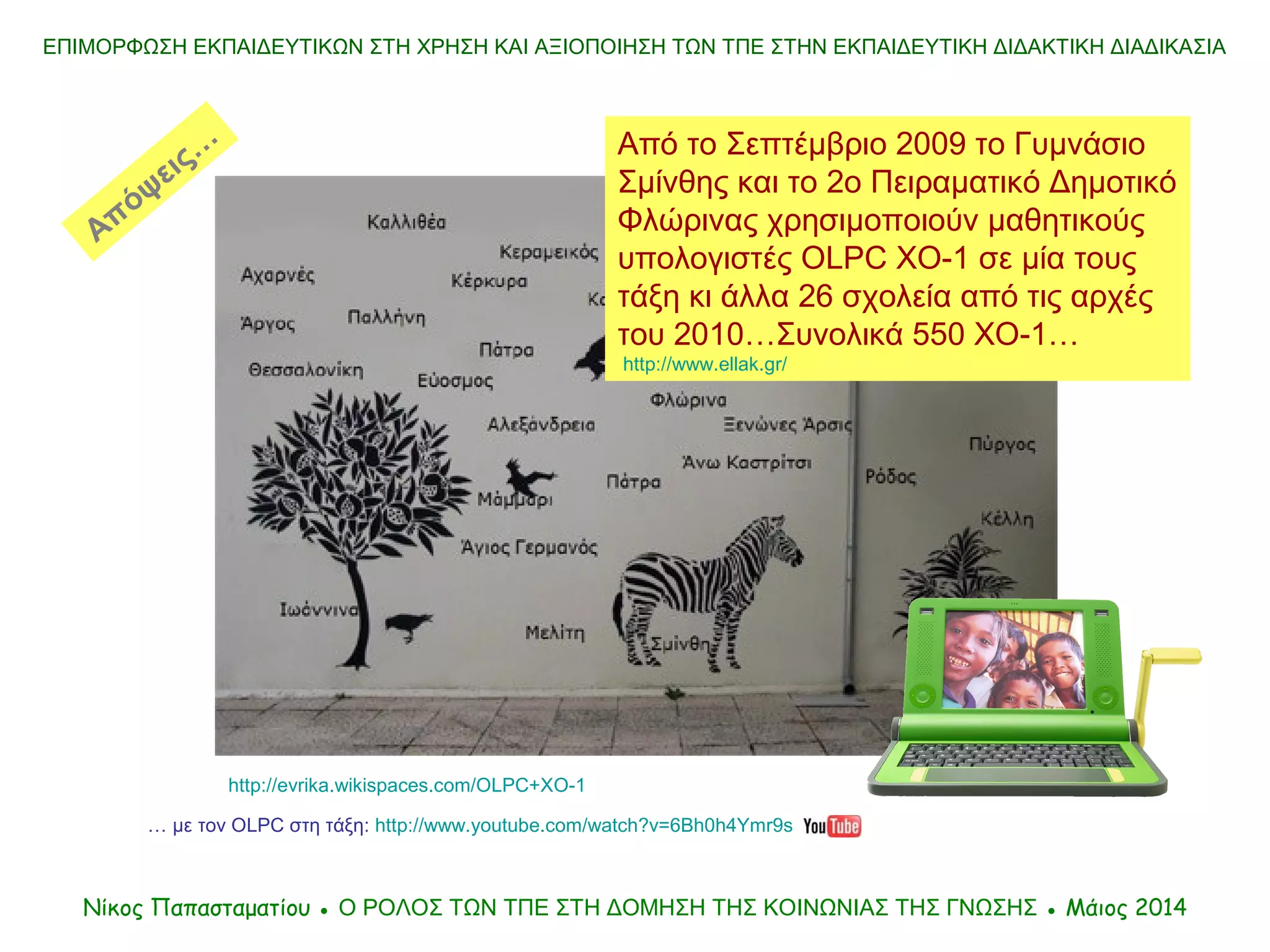 Από το Σεπτέμβριο 2009 το Γυμνάσιο
Σμίνθης και το 2ο Πειραματικό Δημοτικό
Φλώρινας χρησιμοποιούν μαθητικούς
υπολογιστές OLPC XO-1 σε μία τους
τάξη κι άλλα 26 σχολεία από τις αρχές
του 2010…Συνολικά 550 XO-1…
http://www.ellak.gr/
ΕΠΙΜΟΡΦΩΣΗ ΕΚΠΑΙΔΕΥΤΙΚΩΝ ΣΤΗ ΧΡΗΣΗ ΚΑΙ ΑΞΙΟΠΟΙΗΣΗ ΤΩΝ ΤΠΕ ΣΤΗΝ ΕΚΠΑΙΔΕΥΤΙΚΗ ΔΙΔΑΚΤΙΚΗ ΔΙΑΔΙΚΑΣΙΑ
Νίκος Παπασταματίου ● Ο ΡΟΛΟΣ ΤΩΝ ΤΠΕ ΣΤΗ ΔΟΜΗΣΗ ΤΗΣ ΚΟIΝΩΝΙΑΣ ΤΗΣ ΓΝΩΣΗΣ ● Μάιος 2014
… με τον OLPC στη τάξη: http://www.youtube.com/watch?v=6Bh0h4Ymr9s
http://evrika.wikispaces.com/OLPC+XO-1
Απόψεις…
 