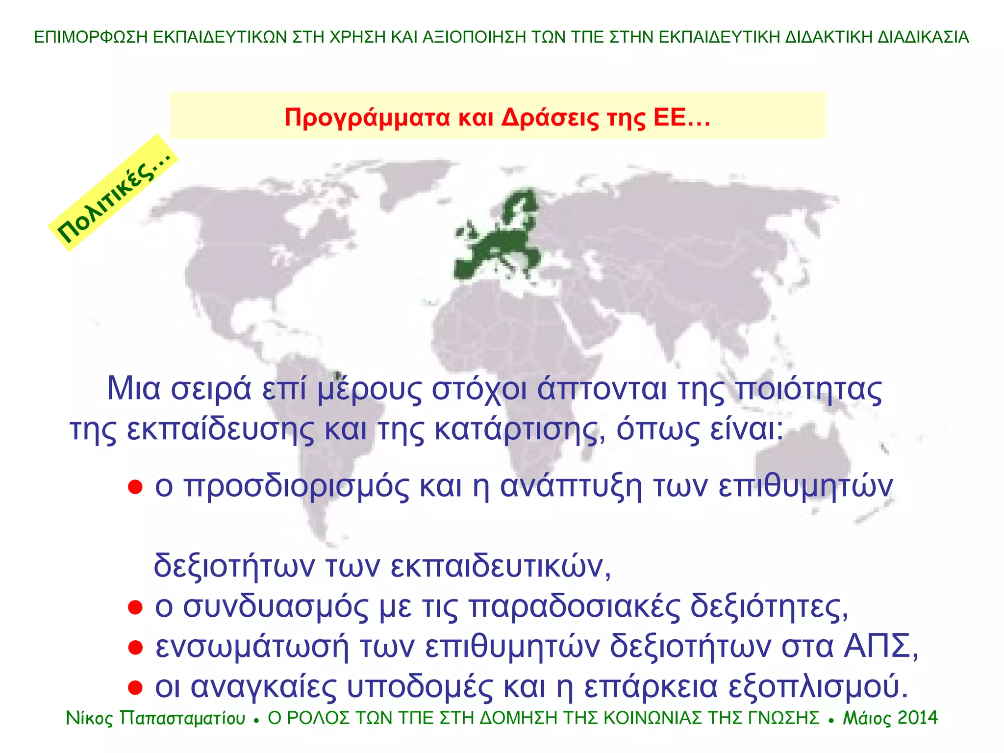 ΕΠΙΜΟΡΦΩΣΗ ΕΚΠΑΙΔΕΥΤΙΚΩΝ ΣΤΗ ΧΡΗΣΗ ΚΑΙ ΑΞΙΟΠΟΙΗΣΗ ΤΩΝ ΤΠΕ ΣΤΗΝ ΕΚΠΑΙΔΕΥΤΙΚΗ ΔΙΔΑΚΤΙΚΗ ΔΙΑΔΙΚΑΣΙΑ
Μια σειρά επί μέρους στόχοι άπτονται της ποιότητας
της εκπαίδευσης και της κατάρτισης, όπως είναι:
● ο προσδιορισμός και η ανάπτυξη των επιθυμητών
δεξιοτήτων των εκπαιδευτικών,
● ο συνδυασμός με τις παραδοσιακές δεξιότητες,
● ενσωμάτωσή των επιθυμητών δεξιοτήτων στα ΑΠΣ,
● οι αναγκαίες υποδομές και η επάρκεια εξοπλισμού.
Νίκος Παπασταματίου ● Ο ΡΟΛΟΣ ΤΩΝ ΤΠΕ ΣΤΗ ΔΟΜΗΣΗ ΤΗΣ ΚΟΙΝΩΝΙΑΣ ΤΗΣ ΓΝΩΣΗΣ ● Μάιος 2014
Προγράμματα και Δράσεις της ΕΕ…
Πολιτικές…
 