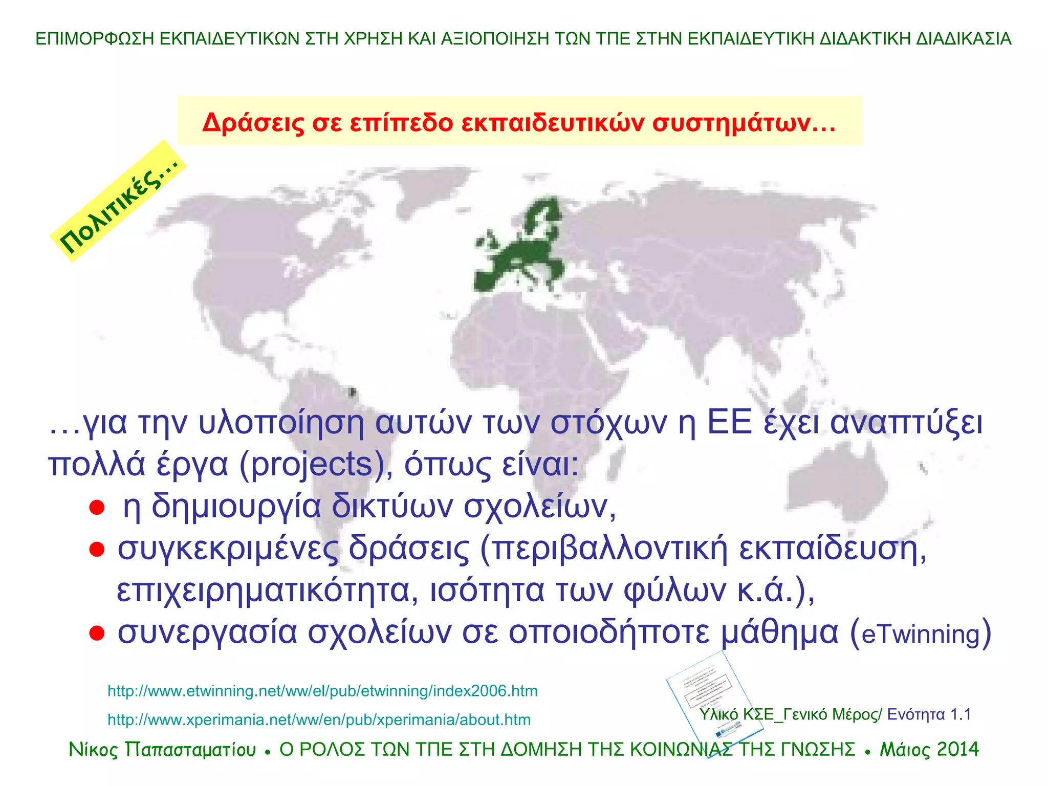 Υλικό ΚΣΕ_Γενικό Μέρος/ Ενότητα 1.1
…για την υλοποίηση αυτών των στόχων η ΕΕ έχει αναπτύξει
πολλά έργα (projects), όπως είναι:
● η δημιουργία δικτύων σχολείων,
● συγκεκριμένες δράσεις (περιβαλλοντική εκπαίδευση,
επιχειρηματικότητα, ισότητα των φύλων κ.ά.),
● συνεργασία σχολείων σε οποιοδήποτε μάθημα (eTwinning)
Δράσεις σε επίπεδο εκπαιδευτικών συστημάτων…
ΕΠΙΜΟΡΦΩΣΗ ΕΚΠΑΙΔΕΥΤΙΚΩΝ ΣΤΗ ΧΡΗΣΗ ΚΑΙ ΑΞΙΟΠΟΙΗΣΗ ΤΩΝ ΤΠΕ ΣΤΗΝ ΕΚΠΑΙΔΕΥΤΙΚΗ ΔΙΔΑΚΤΙΚΗ ΔΙΑΔΙΚΑΣΙΑ
http://www.etwinning.net/ww/el/pub/etwinning/index2006.htm
http://www.xperimania.net/ww/en/pub/xperimania/about.htm
Νίκος Παπασταματίου ● Ο ΡΟΛΟΣ ΤΩΝ ΤΠΕ ΣΤΗ ΔΟΜΗΣΗ ΤΗΣ ΚΟΙΝΩΝΙΑΣ ΤΗΣ ΓΝΩΣΗΣ ● Μάιος 2014
Πολιτικές…
 