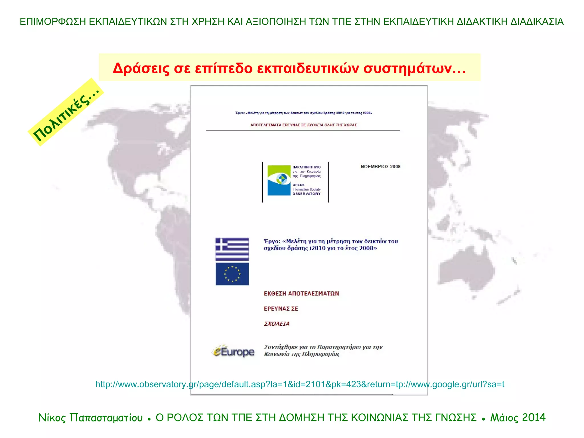 ΕΠΙΜΟΡΦΩΣΗ ΕΚΠΑΙΔΕΥΤΙΚΩΝ ΣΤΗ ΧΡΗΣΗ ΚΑΙ ΑΞΙΟΠΟΙΗΣΗ ΤΩΝ ΤΠΕ ΣΤΗΝ ΕΚΠΑΙΔΕΥΤΙΚΗ ΔΙΔΑΚΤΙΚΗ ΔΙΑΔΙΚΑΣΙΑ
Δράσεις σε επίπεδο εκπαιδευτικών συστημάτων…
Νίκος Παπασταματίου ● Ο ΡΟΛΟΣ ΤΩΝ ΤΠΕ ΣΤΗ ΔΟΜΗΣΗ ΤΗΣ ΚΟΙΝΩΝΙΑΣ ΤΗΣ ΓΝΩΣΗΣ ● Μάιος 2014
Πολιτικές…
http://www.observatory.gr/page/default.asp?la=1&id=2101&pk=423&return=tp://www.google.gr/url?sa=t
 