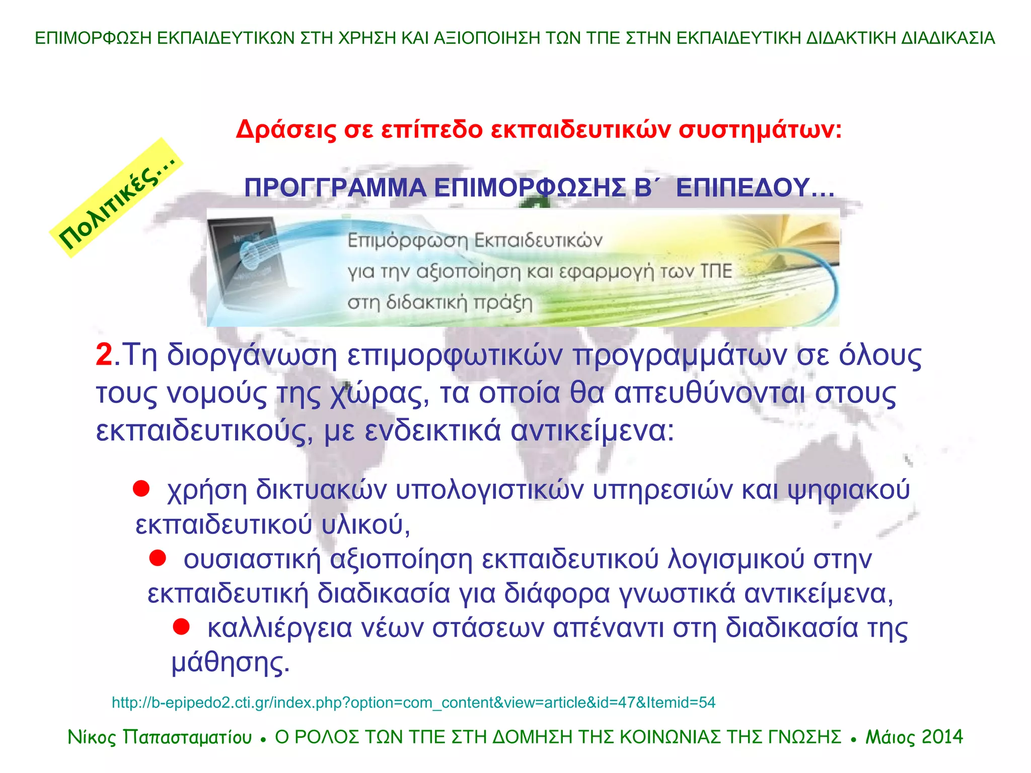 ΕΠΙΜΟΡΦΩΣΗ ΕΚΠΑΙΔΕΥΤΙΚΩΝ ΣΤΗ ΧΡΗΣΗ ΚΑΙ ΑΞΙΟΠΟΙΗΣΗ ΤΩΝ ΤΠΕ ΣΤΗΝ ΕΚΠΑΙΔΕΥΤΙΚΗ ΔΙΔΑΚΤΙΚΗ ΔΙΑΔΙΚΑΣΙΑ
Δράσεις σε επίπεδο εκπαιδευτικών συστημάτων:
ΠΡΟΓΓΡΑΜΜΑ ΕΠΙΜΟΡΦΩΣΗΣ Β΄ ΕΠΙΠΕΔΟΥ…
Νίκος Παπασταματίου ● Ο ΡΟΛΟΣ ΤΩΝ ΤΠΕ ΣΤΗ ΔΟΜΗΣΗ ΤΗΣ ΚΟΙΝΩΝΙΑΣ ΤΗΣ ΓΝΩΣΗΣ ● Μάιος 2014
2.Τη διοργάνωση επιμορφωτικών προγραμμάτων σε όλους
τους νομούς της χώρας, τα οποία θα απευθύνονται στους
εκπαιδευτικούς, με ενδεικτικά αντικείμενα:
 χρήση δικτυακών υπολογιστικών υπηρεσιών και ψηφιακού
εκπαιδευτικού υλικού,
 ουσιαστική αξιοποίηση εκπαιδευτικού λογισμικού στην
εκπαιδευτική διαδικασία για διάφορα γνωστικά αντικείμενα,
 καλλιέργεια νέων στάσεων απέναντι στη διαδικασία της
μάθησης.
Πολιτικές…
http://b-epipedo2.cti.gr/index.php?option=com_content&view=article&id=47&Itemid=54
 