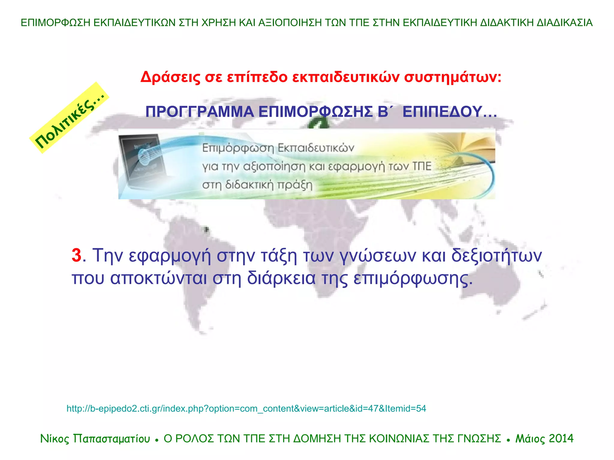 ΕΠΙΜΟΡΦΩΣΗ ΕΚΠΑΙΔΕΥΤΙΚΩΝ ΣΤΗ ΧΡΗΣΗ ΚΑΙ ΑΞΙΟΠΟΙΗΣΗ ΤΩΝ ΤΠΕ ΣΤΗΝ ΕΚΠΑΙΔΕΥΤΙΚΗ ΔΙΔΑΚΤΙΚΗ ΔΙΑΔΙΚΑΣΙΑ
Δράσεις σε επίπεδο εκπαιδευτικών συστημάτων:
ΠΡΟΓΓΡΑΜΜΑ ΕΠΙΜΟΡΦΩΣΗΣ Β΄ ΕΠΙΠΕΔΟΥ…
Νίκος Παπασταματίου ● Ο ΡΟΛΟΣ ΤΩΝ ΤΠΕ ΣΤΗ ΔΟΜΗΣΗ ΤΗΣ ΚΟΙΝΩΝΙΑΣ ΤΗΣ ΓΝΩΣΗΣ ● Μάιος 2014
3. Την εφαρμογή στην τάξη των γνώσεων και δεξιοτήτων
που αποκτώνται στη διάρκεια της επιμόρφωσης.
http://b-epipedo2.cti.gr/index.php?option=com_content&view=article&id=47&Itemid=54
Πολιτικές…
 