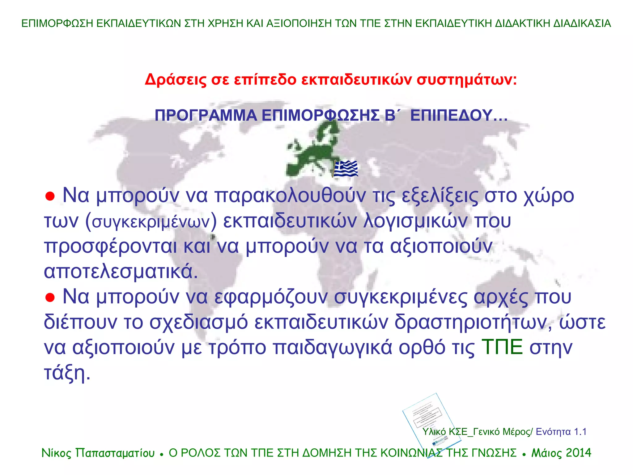 Υλικό ΚΣΕ_Γενικό Μέρος/ Ενότητα 1.1
ΕΠΙΜΟΡΦΩΣΗ ΕΚΠΑΙΔΕΥΤΙΚΩΝ ΣΤΗ ΧΡΗΣΗ ΚΑΙ ΑΞΙΟΠΟΙΗΣΗ ΤΩΝ ΤΠΕ ΣΤΗΝ ΕΚΠΑΙΔΕΥΤΙΚΗ ΔΙΔΑΚΤΙΚΗ ΔΙΑΔΙΚΑΣΙΑ
Δράσεις σε επίπεδο εκπαιδευτικών συστημάτων:
ΠΡΟΓΡΑΜΜΑ ΕΠΙΜΟΡΦΩΣΗΣ Β΄ ΕΠΙΠΕΔΟΥ…
● Να μπορούν να παρακολουθούν τις εξελίξεις στο χώρο
των (συγκεκριμένων) εκπαιδευτικών λογισμικών που
προσφέρονται και να μπορούν να τα αξιοποιούν
αποτελεσματικά.
● Να μπορούν να εφαρμόζουν συγκεκριμένες αρχές που
διέπουν το σχεδιασμό εκπαιδευτικών δραστηριοτήτων, ώστε
να αξιοποιούν με τρόπο παιδαγωγικά ορθό τις ΤΠΕ στην
τάξη.
Νίκος Παπασταματίου ● Ο ΡΟΛΟΣ ΤΩΝ ΤΠΕ ΣΤΗ ΔΟΜΗΣΗ ΤΗΣ ΚΟΙΝΩΝΙΑΣ ΤΗΣ ΓΝΩΣΗΣ ● Μάιος 2014
 