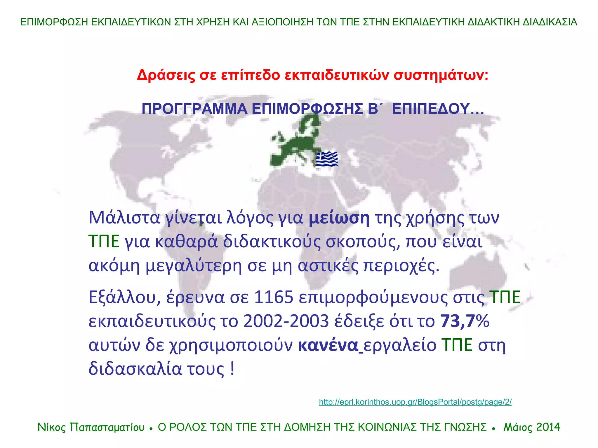 Μάλιστα γίνεται λόγος για μείωση της χρήσης των
ΤΠΕ για καθαρά διδακτικούς σκοπούς, που είναι
ακόμη μεγαλύτερη σε μη αστικές περιοχές.
Εξάλλου, έρευνα σε 1165 επιμορφούμενους στις ΤΠΕ
εκπαιδευτικούς το 2002-2003 έδειξε ότι το 73,7%
αυτών δε χρησιμοποιούν κανένα εργαλείο ΤΠΕ στη
διδασκαλία τους !
ΕΠΙΜΟΡΦΩΣΗ ΕΚΠΑΙΔΕΥΤΙΚΩΝ ΣΤΗ ΧΡΗΣΗ ΚΑΙ ΑΞΙΟΠΟΙΗΣΗ ΤΩΝ ΤΠΕ ΣΤΗΝ ΕΚΠΑΙΔΕΥΤΙΚΗ ΔΙΔΑΚΤΙΚΗ ΔΙΑΔΙΚΑΣΙΑ
Δράσεις σε επίπεδο εκπαιδευτικών συστημάτων:
ΠΡΟΓΓΡΑΜΜΑ ΕΠΙΜΟΡΦΩΣΗΣ Β΄ ΕΠΙΠΕΔΟΥ…
Νίκος Παπασταματίου ● Ο ΡΟΛΟΣ ΤΩΝ ΤΠΕ ΣΤΗ ΔΟΜΗΣΗ ΤΗΣ ΚΟIΝΩΝΙΑΣ ΤΗΣ ΓΝΩΣΗΣ ● Μάιος 2014
http://eprl.korinthos.uop.gr/BlogsPortal/postg/page/2/
 
