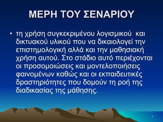 ΜΕΡΗ ΤΟΥ ΣΕΝΑΡΙΟΥ τη χρήση συγκεκριμένου λογισμικού  και δικτυακού υλικού που να δικαιολογεί την επιστημολογική αλλά και την μαθησιακή χρήση αυτού. Στο στάδιο αυτό περιέχονται οι προσομοιώσεις και μοντελοποιήσεις φαινομένων καθώς και οι εκπαιδευτικές δραστηριότητες που δομούν τη ροή της διαδικασίας της μάθησης. 