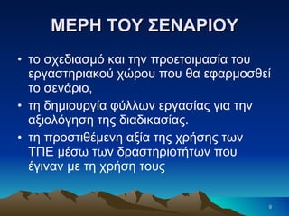 ΜΕΡΗ ΤΟΥ ΣΕΝΑΡΙΟΥ το σχεδιασμό και την προετοιμασία του εργαστηριακού χώρου που θα εφαρμοσθεί το σενάριο, τη δημιουργία φύλλων εργασίας για την αξιολόγηση της διαδικασίας. τη προστιθέμενη αξία της χρήσης των ΤΠΕ μέσω των δραστηριοτήτων που έγιναν με τη χρήση τους  