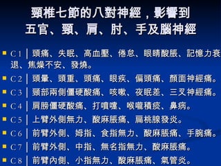 頸椎七節的八對神經，影響到 五官、頸、肩、肘、手及腦神經 C 1 │ 頭痛、失眠、高血壓、倦怠、眼睛酸脹、記憶力衰退、焦燥不安、發燒。  C 2 │ 頭暈、頭重、頭痛、眼疾、偏頭痛、顏面神經痛。  C 3 │ 頸部兩側僵硬酸痛、咳嗽、夜眠差、三叉神經痛。  C 4 │ 肩膀僵硬酸痛、打噴嚏、喉嚨積痰、鼻病。  C 5 │ 上臂外側無力、酸麻脹痛、扁桃腺發炎。  C 6 │ 前臂外側、姆指、食指無力、酸麻脹痛、手腕痛。  C 7 │ 前臂外側、中指、無名指無力、酸麻脹痛。  C 8 │ 前臂內側、小指無力、酸麻脹痛、氣管炎。  