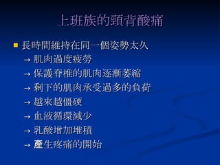 上班族的頸背酸痛 長時間維持在同一個姿勢太久 -> 肌肉過度疲勞 -> 保護脊椎的肌肉逐漸萎縮 -> 剩下的肌肉承受過多的負荷 -> 越來越僵硬 -> 血液循環減少 -> 乳酸增加堆積 -> 產生疼痛的開始 