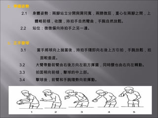 2.  準備姿勢   2.1     身體姿勢：兩腳站立分開與肩同寬，兩膝微屈，重心在兩腳之間，上 體略前傾，收腹，持拍手自然彎曲，手腕自然放鬆。   2.2      站位：微微偏向持拍手之另一邊。     3.  正手發球   3.1          當手將球向上拋後，持拍手隨即向右後上方引拍，手腕放鬆，拍 面較垂直。   3.2          大臂帶動前臂由右後方向左前方揮擺，同時腰也由右向左轉動。   3.3          拍面稍向前傾，擊球的中上部。   3.4          擊球後，前臂和手腕隨勢向前揮動。 