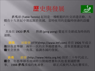 歷史與發展 乒乓球 (Table Tennis) 起初是一種輕鬆的社交消遣活動，大概在十九世紀中期起源於英國，當時使用的是臨時拼湊的設備。 其後在 19O0 年，乒乓熱潮 (ping pong) 蔓延至全球成為時尚的運動。 國際乒乓球聯會 (ITTF)(http://www.ittf.com) 亦在 1926 年成立，除負責舉辦每兩年一次的世界錦標賽外，還負責推廣這項運動至全世界每一角落，協調各國的發展。 香港乒乓總會 (http://www.hktta.org.hk) 則於三十年代成立，該會每年都舉辦香港國際公開錦標賽和其他重要國際賽事。 1988 年在漢城的奧運會，乒乓球正式被列入為比賽項目。 