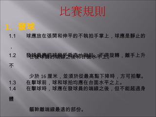 比賽規則 1.  發球 1.1         球應放在張開和伸平的不執拍手掌上，球應是靜止的， 在發球員的端線之後和台面水平上。 1.2         發球員應把球幾乎垂直地拋起，不得旋轉，離手上升不   少於 16 厘米，並須於從最高點下降時，方可拍擊。 1.3         在擊球前，球和球拍均應在台面水平之上。 1.4         在擊球時，球應在發球員的端線之後，但不能超過身體 軀幹離端線最遠的部份。   