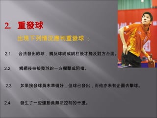 2.  重發球 出現下列情況應判重發球   : 2.1        合法發出的球，觸及球網或網柱後才觸及對方台面。 2.2         觸網後被接發球的一方攔擊或阻擋。   2.3      如果接發球員末準備好，但球已發出，而他亦未有企圖去擊球。   2.4         發生了一些運動員無法控制的干擾。 
