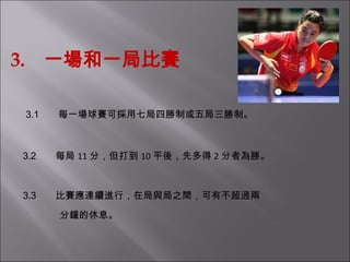 3.  一場和一局比賽 3.1         每一場球賽可採用七局四勝制或五局三勝制。   3.2         每局 11 分，但打到 10 平後，先多得 2 分者為勝。   3.3         比賽應連續進行，在局與局之間，可有不超過兩 分鐘的休息。 