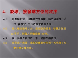   4.  發球、接發球方位的次序   4.1         比賽開始前，用擲毫方式選擇，勝方可選擇 : 發 球 ; 接發球 ; 方位或要求負方先選。   4.2         每人輪流發球 2 分，直至該局結束 ; 若雙方打至 10 平手，則每人只輪流發 l 分球。   4.3         在一局首先發球的，下一局則先接發球。   4.4         在完成一局後，或在決勝局中任何一方先得 5 分， 雙方應交換方位。       