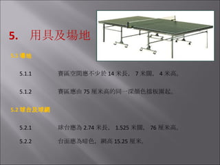 5.  用具及場地 5.1 場地   5.1.1                  賽區空間應不少於 14 米長， 7 米闊， 4 米高。   5.1.2                  賽區應由 75 厘米高的同一深顏色擋板圍起。 5.2 球台及球網   5.2.1                  球台應為 2.74 米長， 1.525 米闊， 76 厘米高。   5.2.2                  台面應為暗色，網高 15.25 厘米。 