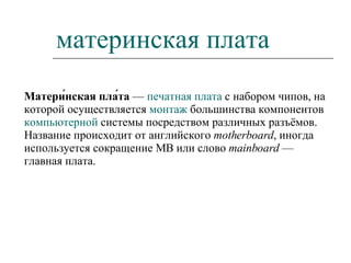 материнская плата Матери́нская пла́та  —  печатная плата  с набором чипов, на которой осуществляется  монтаж  большинства компонентов  компьютерной  системы посредством различных разъёмов. Название происходит от английского  motherboard , иногда используется сокращение MB или слово  mainboard  — главная плата. 