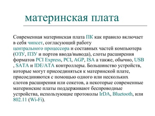 материнская плата Современная материнская плата  ПК  как правило включает в себя  чипсет , согласующий работу  центрального процессора  и составных частей компьютера ( ОЗУ ,  ПЗУ  и портов ввода/вывода), слоты расширения форматов  PCI  Express ,  PCI ,  AGP ,  ISA  а также, обычно,  USB ,  SATA  и  IDE/ATA  контроллеры. Большинство устройств, которые могут присоединяться к материнской плате, присоединяются с помощью одного или нескольких слотов расширения или сокетов, а некоторые современные материнские платы поддерживают беспроводные устройства, использующие протоколы  IrDA ,  Bluetooth , или  802.11  ( Wi-Fi ). 