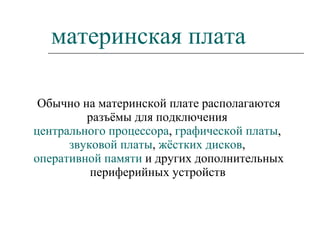 материнская плата Обычно на материнской плате располагаются разъёмы для подключения  центрального процессора ,  графической платы ,  звуковой платы ,  жёстких дисков ,  оперативной памяти  и других дополнительных периферийных устройств   