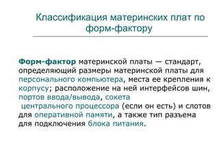Классификация материнских плат по форм-фактору  Форм-фактор  материнской платы — стандарт, определяющий размеры материнской платы для  персонального компьютера , места ее крепления к  корпусу ; расположение на ней интерфейсов шин,  портов ввода/вывода ,  сокета  центрального процессора  (если он есть) и слотов для  оперативной памяти , а также тип разъема для подключения  блока питания . 