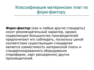 Классификация материнских плат по форм-фактору  Форм-фактор   (как и любые другие стандарты) носит рекомендательный характер, однако подавляющее большинство производителей предпочитают его соблюдать, поскольку ценой соответствия существующим стандартам является совместимость материнской платы и стандартизированного оборудования (периферии, карт расширения) других производителей. 