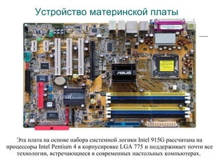 Устройство материнской платы Эта плата на основе набора системной логики Intel 915G рассчитана на процессоры Intel Pentium 4 в корпусировке LGA 775 и поддерживает почти все технологии, встречающиеся в современных настольных компьютерах.  