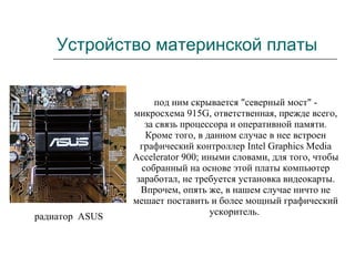 Устройство материнской платы под ним скрывается "северный мост" - микросхема 915G, ответственная, прежде всего, за связь процессора и оперативной памяти. Кроме того, в данном случае в нее встроен графический контроллер Intel Graphics Media Accelerator 900; иными словами, для того, чтобы собранный на основе этой платы компьютер заработал, не требуется установка видеокарты. Впрочем, опять же, в нашем случае ничто не мешает поставить и более мощный графический ускоритель.  радиатор  ASUS  