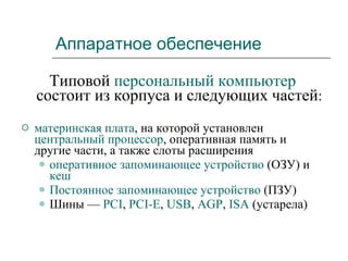 Аппаратное обеспечение Типовой  персональный компьютер  состоит из корпуса и следующих частей : материнская плата , на которой установлен  центральный процессор ,   оперативная память и другие части, а также слоты расширения  оперативное запоминающее устройство  (ОЗУ) и  кеш   Постоянное запоминающее устройство  (ПЗУ)  Шины —  PCI ,  PCI-E ,  USB ,  AGP ,  ISA  (устарела)  