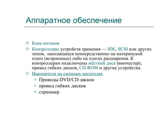 Аппаратное обеспечение Блок питания   Контроллеры  устройств хранения —  IDE ,  SCSI  или других типов,   находящиеся непосредственно на материнской плате (встроенные) либо на платах расширения. К контроллерам подключены  жёсткий диск  (винчестер), привод гибких дисков,  CD-ROM  и другие устройства.  Накопители на сменных носителях   Приводы DVD/CD дисков  привод гибких дисков  стриммер  